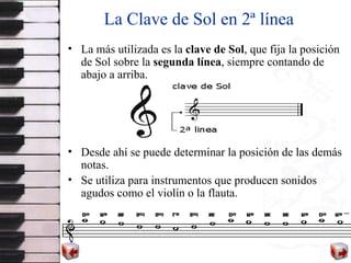 La Clave de Sol en 2ª línea La más utilizada es la  clave de   Sol , que fija la posición de Sol sobre la  segunda línea , siempre contando de abajo a arriba.  Desde ahí se puede determinar la posición de las demás notas. Se utiliza  para instrumentos que producen sonidos agudos como el violín  o  la flauta. 