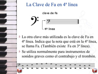 La Clave de Fa en 4ª línea La otra clave más utilizada es la clave de Fa  en 4ª línea.   Indica   que la nota que está en la 4ª línea, se llama Fa.   (También existe  Fa en 3ª línea). Se utiliza  normalmente para instrumentos  de  sonidos graves como el contrabajo   y el trombón .   