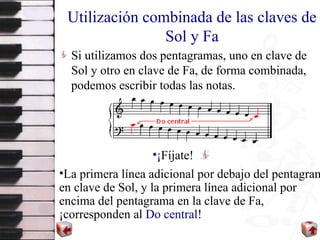 Utilización combinada de las claves de Sol y Fa Si utilizamos dos pentagramas, uno en clave de Sol y otro en clave de Fa, de forma combinada ,  podemos escribir todas las notas.  L a primera línea adicional por debajo del pentagrama en clave de Sol,  y  la primera línea adicional por encima del pentagrama en la clave de Fa,  ¡ corresponden al  Do central !   ¡ Fíjate ! 