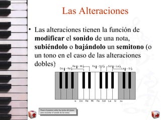 Las Alteraciones Las alteraciones tienen la función de  modificar  el  sonido  de una nota,  subiéndolo  o  bajándolo  un  semitono  (o un tono en el caso de las alteraciones dobles).  Pasar el puntero sobre las teclas del piano para escuchar el sonido de las notas. 