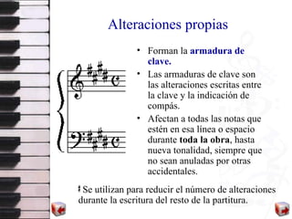 Alteraciones propias Forman la  armadura de clave. Las armaduras de clave son las alteraciones escritas entre la clave y la indicación de compás.  Afectan a todas las notas que estén en esa línea o espacio durante  toda la obra , hasta nueva tonalidad, siempre que no sean anuladas por otras accidentales. Se utilizan para reducir el número de alteraciones durante la escritura del resto de la partitura. 