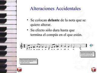 Alteraciones Accidentales Se colocan  delante  de la nota que se quiere alterar. Su efecto sólo dura hasta que termina el compás en el que están. Pasar el puntero sobre las teclas del piano para escuchar el sonido de las notas. Haz clic en el icono del altavoz para escuchar la melodía del pentagrama . 
