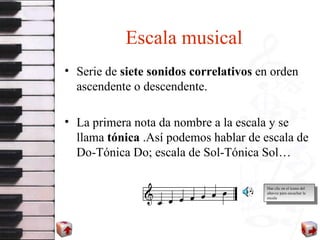 Escala musical Serie de  siete sonidos correlativos  en orden ascendente o descendente. La primera nota da nombre a la escala y se llama  tónica  .Así podemos hablar de escala de Do-Tónica Do; escala de Sol-Tónica Sol… Haz clic en el icono del altavoz para escuchar la escala 