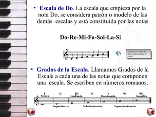 Escala de Do . La escala que empieza por la nota Do, se considera patrón o modelo de las demás  escalas y está constituida por las notas Do-Re-Mi-Fa-Sol-La-Si Grados de la Escala . Llamamos Grados de la Escala a cada una de las notas que componen una  escala. Se escriben en números romanos. Haz clic en el icono del altavoz para escuchar la escala 