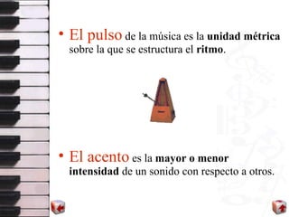 El pulso  de la música es la  unidad métrica  sobre la que se estructura el  ritmo . El acento  es la  mayor o menor intensidad  de un sonido con respecto a otros. 
