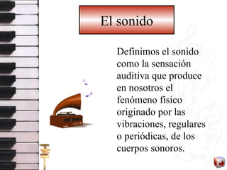 El sonido Definimos el sonido como la sensación auditiva que produce en nosotros el fenómeno físico originado por las vibraciones, regulares o periódicas, de los cuerpos sonoros. 