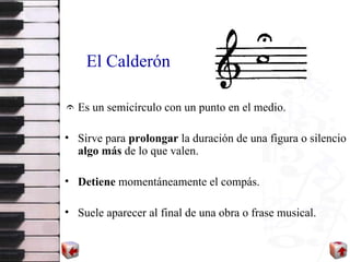 El Calderón Es un semicírculo con un punto en el medio. Sirve para  prolongar  la duración de una figura o silencio  algo más  de lo que valen. Detiene  momentáneamente el compás. Suele aparecer al final de una obra o frase musical. 