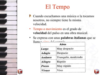 El Tempo Cuando escuchamos una música o la tocamos nosotros, no siempre tiene la misma velocidad. Tempo o movimiento  es el grado de  velocidad  del pulso en una obra musical. Se expresa con unas  palabras italianas  que se llaman  aires  del compás.  