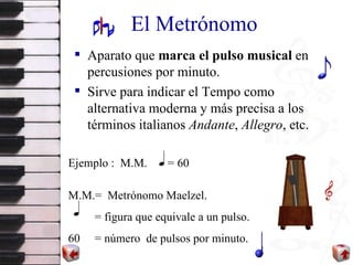 El Metrónomo Aparato que  marca el pulso musical  en percusiones por minuto. Sirve para indicar el Tempo como alternativa moderna y más precisa a los términos italianos  Andante ,  Allegro , etc. Ejemplo :  M.M.  = 60 M.M.=  Metrónomo Maelzel. = figura que equivale a un pulso. 60  = número  de pulsos por minuto. 