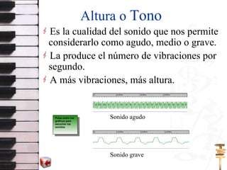 Altura o  Tono Es la cualidad del sonido que nos permite considerarlo como agudo, medio o grave. La produce el número de vibraciones por segundo. A más vibraciones, más altura. Sonido agudo Sonido grave Pulsa sobre los gráficos para escuchar los sonidos 