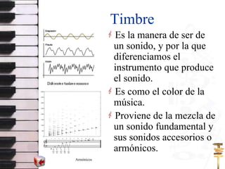 Timbre Es la manera de ser de un sonido, y por la que  diferenciamos el instrumento que produce el sonido. Es como el color de la música. Proviene de la mezcla de un sonido fundamental y sus sonidos accesorios o armónicos. Armónicos 