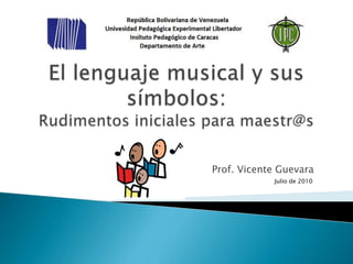 El lenguaje musical y sus símbolos:Rudimentos iniciales para maestr@s Prof. Vicente Guevara Julio de 2010 