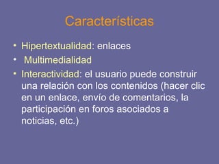 Características
• Hipertextualidad: enlaces
• Multimedialidad
• Interactividad: el usuario puede construir
una relación con los contenidos (hacer clic
en un enlace, envío de comentarios, la
participación en foros asociados a
noticias, etc.)
 