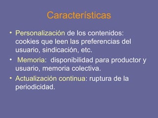 Características
• Personalización de los contenidos:
cookies que leen las preferencias del
usuario, sindicación, etc.
• Memoria: disponibilidad para productor y
usuario, memoria colectiva.
• Actualización continua: ruptura de la
periodicidad.
 