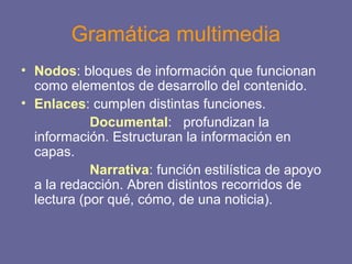Gramática multimedia
• Nodos: bloques de información que funcionan
como elementos de desarrollo del contenido.
• Enlaces: cumplen distintas funciones.
Documental: profundizan la
información. Estructuran la información en
capas.
Narrativa: función estilística de apoyo
a la redacción. Abren distintos recorridos de
lectura (por qué, cómo, de una noticia).
 