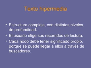 Texto hipermedia
• Estructura compleja, con distintos niveles
de profundidad.
• El usuario elige sus recorridos de lectura.
• Cada nodo debe tener significado propio,
porque se puede llegar a ellos a través de
buscadores.
 