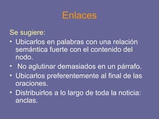 Enlaces
Se sugiere:
• Ubicarlos en palabras con una relación
semántica fuerte con el contenido del
nodo.
• No aglutinar demasiados en un párrafo.
• Ubicarlos preferentemente al final de las
oraciones.
• Distribuirlos a lo largo de toda la noticia:
anclas.
 