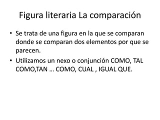 Figura literaria La comparación
• Se trata de una figura en la que se comparan
  donde se comparan dos elementos por que se
  parecen.
• Utilizamos un nexo o conjunción COMO, TAL
  COMO,TAN … COMO, CUAL , IGUAL QUE.
 