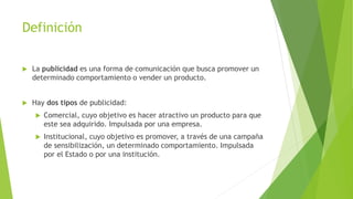 Definición
 La publicidad es una forma de comunicación que busca promover un
determinado comportamiento o vender un producto.
 Hay dos tipos de publicidad:
 Comercial, cuyo objetivo es hacer atractivo un producto para que
este sea adquirido. Impulsada por una empresa.
 Institucional, cuyo objetivo es promover, a través de una campaña
de sensibilización, un determinado comportamiento. Impulsada
por el Estado o por una institución.
 