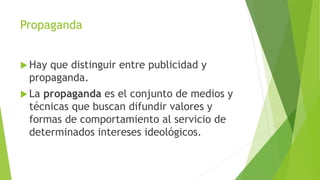 Propaganda
 Hay que distinguir entre publicidad y
propaganda.
 La propaganda es el conjunto de medios y
técnicas que buscan difundir valores y
formas de comportamiento al servicio de
determinados intereses ideológicos.
 