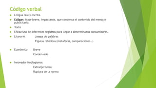 Código verbal
 Lengua oral y escrita.
 Eslógan: frase breve, impactante, que condensa el contenido del mensaje
publicitario.
 Texto
 Eficaz Uso de diferentes registros para llegar a determinados consumidores.
 Literario Juegos de palabras
Figuras retóricas (metáforas, comparaciones…)
 Económico Breve
Condensado
 Innovador Neologismos
Extranjerismos
Ruptura de la norma
 