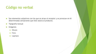 Código no verbal
 Son elementos subjetivos con los que se atrae al receptor y se provocan en él
determinadas sensaciones que éste asocia al producto.
 Tipografía textual
 Imágenes
 Dibujos
 Fotos
 Logotipos
 