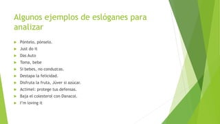 Algunos ejemplos de eslóganes para
analizar
 Póntelo, pónselo.
 Just do it
 Das Auto
 Toma, bebe
 Si bebes, no conduzcas.
 Destapa la felicidad.
 Disfruta la fruta, Júver si azúcar.
 Actimel: protege tus defensas.
 Baja el colesterol con Danacol.
 I’m loving it
 
