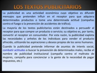 La publicidad es una actividad económica cuyo objetivo es difundir
mensajes que pretenden influir en el receptor para que adquiera
determinados productos o tome una determinada actitud (campañas
contra el fuego o la prevención de accidentes de tráfico).
La mayoría de los textos publicitarios están destinados a persuadir al
receptor para que compre un producto o servicio; su objetivo es, por tanto,
convertir al receptor en consumidor. Por esta razón, la publicidad explota
las necesidades y anhelos de los individuos para vender el producto
ofrecido, utilizando las aspiraciones y deseos propios de los seres humanos.
Cuando la publicidad pretende informar de asuntos de interés social,
combatir actitudes o buscar la prevención de determinados males, recibe el
nombre de publicidad institucional (campaña contra el maltrato de
mujeres, campaña para concienciar a la gente de la necesidad de pagar
impuestos, etc.)
La publicidad es una actividad económica cuyo objetivo es difundir
mensajes que pretenden influir en el receptor para que adquiera
determinados productos o tome una determinada actitud (campañas
contra el fuego o la prevención de accidentes de tráfico).
La mayoría de los textos publicitarios están destinados a persuadir al
receptor para que compre un producto o servicio; su objetivo es, por tanto,
convertir al receptor en consumidor. Por esta razón, la publicidad explota
las necesidades y anhelos de los individuos para vender el producto
ofrecido, utilizando las aspiraciones y deseos propios de los seres humanos.
Cuando la publicidad pretende informar de asuntos de interés social,
combatir actitudes o buscar la prevención de determinados males, recibe el
nombre de publicidad institucional (campaña contra el maltrato de
mujeres, campaña para concienciar a la gente de la necesidad de pagar
impuestos, etc.)
 