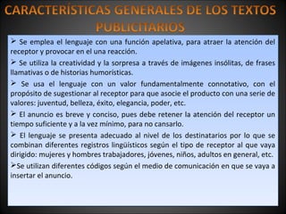  Se emplea el lenguaje con una función apelativa, para atraer la atención del
receptor y provocar en el una reacción.
 Se utiliza la creatividad y la sorpresa a través de imágenes insólitas, de frases
llamativas o de historias humorísticas.
 Se usa el lenguaje con un valor fundamentalmente connotativo, con el
propósito de sugestionar al receptor para que asocie el producto con una serie de
valores: juventud, belleza, éxito, elegancia, poder, etc.
 El anuncio es breve y conciso, pues debe retener la atención del receptor un
tiempo suficiente y a la vez mínimo, para no cansarlo.
 El lenguaje se presenta adecuado al nivel de los destinatarios por lo que se
combinan diferentes registros lingüísticos según el tipo de receptor al que vaya
dirigido: mujeres y hombres trabajadores, jóvenes, niños, adultos en general, etc.
Se utilizan diferentes códigos según el medio de comunicación en que se vaya a
insertar el anuncio.
 Se emplea el lenguaje con una función apelativa, para atraer la atención del
receptor y provocar en el una reacción.
 Se utiliza la creatividad y la sorpresa a través de imágenes insólitas, de frases
llamativas o de historias humorísticas.
 Se usa el lenguaje con un valor fundamentalmente connotativo, con el
propósito de sugestionar al receptor para que asocie el producto con una serie de
valores: juventud, belleza, éxito, elegancia, poder, etc.
 El anuncio es breve y conciso, pues debe retener la atención del receptor un
tiempo suficiente y a la vez mínimo, para no cansarlo.
 El lenguaje se presenta adecuado al nivel de los destinatarios por lo que se
combinan diferentes registros lingüísticos según el tipo de receptor al que vaya
dirigido: mujeres y hombres trabajadores, jóvenes, niños, adultos en general, etc.
Se utilizan diferentes códigos según el medio de comunicación en que se vaya a
insertar el anuncio.
 