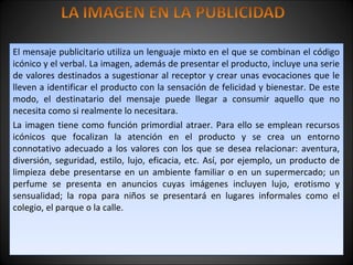 El mensaje publicitario utiliza un lenguaje mixto en el que se combinan el código
icónico y el verbal. La imagen, además de presentar el producto, incluye una serie
de valores destinados a sugestionar al receptor y crear unas evocaciones que le
lleven a identificar el producto con la sensación de felicidad y bienestar. De este
modo, el destinatario del mensaje puede llegar a consumir aquello que no
necesita como si realmente lo necesitara.
La imagen tiene como función primordial atraer. Para ello se emplean recursos
icónicos que focalizan la atención en el producto y se crea un entorno
connotativo adecuado a los valores con los que se desea relacionar: aventura,
diversión, seguridad, estilo, lujo, eficacia, etc. Así, por ejemplo, un producto de
limpieza debe presentarse en un ambiente familiar o en un supermercado; un
perfume se presenta en anuncios cuyas imágenes incluyen lujo, erotismo y
sensualidad; la ropa para niños se presentará en lugares informales como el
colegio, el parque o la calle.
El mensaje publicitario utiliza un lenguaje mixto en el que se combinan el código
icónico y el verbal. La imagen, además de presentar el producto, incluye una serie
de valores destinados a sugestionar al receptor y crear unas evocaciones que le
lleven a identificar el producto con la sensación de felicidad y bienestar. De este
modo, el destinatario del mensaje puede llegar a consumir aquello que no
necesita como si realmente lo necesitara.
La imagen tiene como función primordial atraer. Para ello se emplean recursos
icónicos que focalizan la atención en el producto y se crea un entorno
connotativo adecuado a los valores con los que se desea relacionar: aventura,
diversión, seguridad, estilo, lujo, eficacia, etc. Así, por ejemplo, un producto de
limpieza debe presentarse en un ambiente familiar o en un supermercado; un
perfume se presenta en anuncios cuyas imágenes incluyen lujo, erotismo y
sensualidad; la ropa para niños se presentará en lugares informales como el
colegio, el parque o la calle.
 
