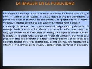 Los efectos del mensaje se basan en recursos icónicos de diverso tipo: la luz, el
color, el tamaño de los objetos, el ángulo desde el que son presentados, la
perspectiva desde la que van a ser contempladas, la tipografía de los elementos
verbales, el logotipo de la marca o los caracteres empleados en el eslogan.
El mensaje publicitario no es la mera suma del código icónico y del verbal. El
mensaje tiende a explotar los efectos que crean la unión entre estos dos
lenguajes estableciéndose relaciones entre lengua e imagen de diverso tipo. Por
lo general, el lenguaje verbal aparece en función de la imagen, unas veces para
precisarlo, otras para concretar las diferentes interpretaciones, en ocasiones para
crear una relación metafórica o paradójica, o, simplemente, para redundar en la
información transmitida por la imagen. El código verbal se sintetiza en el eslogan.
Los efectos del mensaje se basan en recursos icónicos de diverso tipo: la luz, el
color, el tamaño de los objetos, el ángulo desde el que son presentados, la
perspectiva desde la que van a ser contempladas, la tipografía de los elementos
verbales, el logotipo de la marca o los caracteres empleados en el eslogan.
El mensaje publicitario no es la mera suma del código icónico y del verbal. El
mensaje tiende a explotar los efectos que crean la unión entre estos dos
lenguajes estableciéndose relaciones entre lengua e imagen de diverso tipo. Por
lo general, el lenguaje verbal aparece en función de la imagen, unas veces para
precisarlo, otras para concretar las diferentes interpretaciones, en ocasiones para
crear una relación metafórica o paradójica, o, simplemente, para redundar en la
información transmitida por la imagen. El código verbal se sintetiza en el eslogan.
 