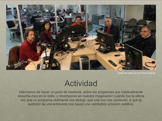 Cabina de radio Caracol Radio Bogotá




                             Actividad
 Habríamos de hacer un poco de memoria, sobre los programas que habitualmente
escucha-mos en la radio, y recomponer en nuestra imaginación cuándo fue la última
  vez que un programa realmente nos sedujo, que una voz nos conmovió, o que la
       audición de una entrevista nos causó una verdadera emoción estética.
 