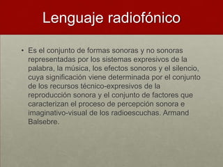 Lenguaje radiofónico

• Es el conjunto de formas sonoras y no sonoras
  representadas por los sistemas expresivos de la
  palabra, la música, los efectos sonoros y el silencio,
  cuya significación viene determinada por el conjunto
  de los recursos técnico-expresivos de la
  reproducción sonora y el conjunto de factores que
  caracterizan el proceso de percepción sonora e
  imaginativo-visual de los radioescuchas. Armand
  Balsebre.
 
