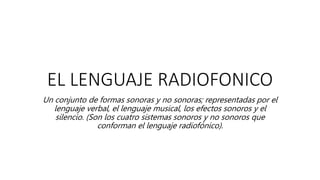 EL LENGUAJE RADIOFONICO
Un conjunto de formas sonoras y no sonoras; representadas por el
lenguaje verbal, el lenguaje musical, los efectos sonoros y el
silencio. (Son los cuatro sistemas sonoros y no sonoros que
conforman el lenguaje radiofónico).
 