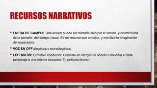 RECURSOS NARRATIVOS
• FUERA DE CAMPO: Una acción puede ser narrada solo por el sonido y ocurrir fuera
de la pantalla, del campo visual. Es un recurso que anticipa, y moviliza la imaginación
del espectador.
• VOZ EN OFF diegética o extradiegética
• LEIT MOTIV: O motivo conductor. Consiste en otorgar un sonido o melodía a cada
personaje o una misma situación. Ej, película tiburón.
 