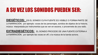 A SU VEZ LOS SONIDOS PUEDEN SER:
DIEGÉTICOS: ES EL SONIDO CUYA FUENTE ES VISIBLE O FORMA PARTE DE
LA NARRACIÓN. por ejemplo: voces de los personajes, sonidos de objetos de la historia,
música interpretada por instrumentos que se ven en escena, o provennete de una radio.
EXTRADIEGÉTICOS: EL SONIDO PROCEDE DE UNA FUENTE EXTERNA A
LA NARRACIÓN. por ejemplo las voces en off, o la música de la banda sonora.
 