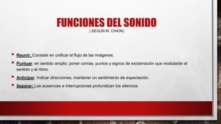 FUNCIONES DEL SONIDO( SEGÚN M. CHION)
 Reunir: Consiste en unificar el flujo de las imágenes.
 Puntuar: en sentido amplio: poner comas, puntos y signos de exclamación que modularán el
sentido y el ritmo.
 Anticipar: Indicar direcciones, mantener un sentimiento de expectación.
 Separar: Las ausencias e interrupciones profundizan los silencios
 