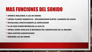 MAS FUNCIONES DEL SONIDO
• APORTA REALISMO A LAS IMÁGENES
• LOGRA FLUIDEZ NARRATIVA , ENCADENANDO ELIPSIS, CAMBIOS DE LUGAR
• INVOLUCRA AFECTIVAMENTE AL ESPECTADOR
• LA MÚSICA PUEDE REFORZAR LA ACCIÓN
• OPERA COMO ANCLAJE O REFUERZO DEL SIGNIFICADO DE LA IMAGEN
• CREA NUEVOS SIGNIFICADOS
• DESCRIBE LAS IMÁGENES
 