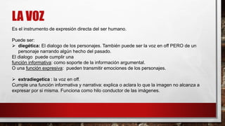 LA VOZ
Es el instrumento de expresión directa del ser humano.
Puede ser:
 diegética: El dialogo de los personajes. También puede ser la voz en off PERO de un
personaje narrando algún hecho del pasado.
El dialogo puede cumplir una
función informativa: como soporte de la información argumental.
O una función expresiva: pueden transmitir emociones de los personajes.
 extradiegetica : la voz en off.
Cumple una función informativa y narrativa: explica o aclara lo que la imagen no alcanza a
expresar por si misma. Funciona como hilo conductor de las imágenes.
 