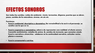 EFECTOS SONOROS
Son todos los sonidos, ruidos de ambiente: viento, tormentas, disparos, puertas que se abren,
pasos, sonidos de la naturaleza, sirenas, etc etc etc.
Funciones:
• Función ambiental, descriptiva o denotativa: Da verosimilitud a la acción al personaje, se
condice con lo que se ve.
• Función expresiva o connotativa: además de representar una realidad, el efecto sonoro
transmite sentimientos, estados de animo. Ej: sonidos de tormenta, que connotan miedo.
Función narrativa o dramática: colaborar en la continuidad narrativa, articulan varios
planos o escenas.
• Función ornamental o estética.
 