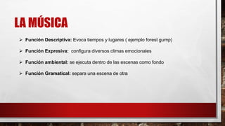 LA MÚSICA
 Función Descriptiva: Evoca tiempos y lugares ( ejemplo forest gump)
 Función Expresiva: configura diversos climas emocionales
 Función ambiental: se ejecuta dentro de las escenas como fondo
 Función Gramatical: separa una escena de otra
 