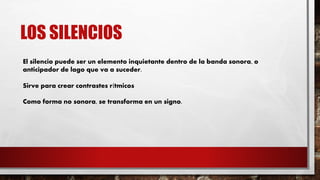 LOS SILENCIOS
El silencio puede ser un elemento inquietante dentro de la banda sonora, o
anticipador de lago que va a suceder.
Sirve para crear contrastes rítmicos
Como forma no sonora, se transforma en un signo.
 