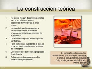 La  construcción  teórica
1. No  existe  ningún  desarrollo  científico  
sin  un  vocabulario  técnico  
específico:  terminología  o  jerga  
propia.
2. La  ciencia  investiga  aspectos  y  
situaciones  de  las  realidades  
empíricas  mediante  un  proceso  de  
abstracción.  
3. La  realidad  empírica  termina  pasa  a  
ser  teórica.
4. Para  comunicar  sus  logros  la  ciencia  
pone  en  funcionamiento  un  sistema  
de  conceptos.
5. Conceptos  que  tienen  una  propiedad  
disciplinaria.
6. Estos  conceptos  son  esenciales  
para  el  trabajo  científico.
El  concepto  es  la  unidad  de  
pensamiento,  que  opera  por  medio  de  
signos, o  sea,  palabras,  dibujos,  
códigos,  diagramas,  símbolos,  etc.  
(Mario  Bunge)
 