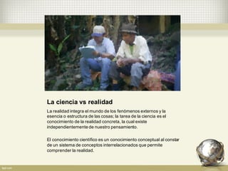 La  ciencia  vs  realidad
La  realidad  integra  el  mundo  de  los  fenómenos  externos  y  la  
esencia  o  estructura  de  las  cosas;;  la  tarea  de  la  ciencia  es  el  
conocimiento  de  la  realidad  concreta,  la  cual  existe  
independientemente  de  nuestro  pensamiento.
El  conocimiento  científico  es  un  conocimiento  conceptual  al  constar  
de  un  sistema  de  conceptos  interrelacionados  que  permite  
comprender  la  realidad.
 