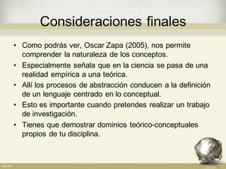Consideraciones  finales
• Como  podrás ver,  Oscar  Zapa  (2005),  nos  permite  
comprender  la  naturaleza  de  los  conceptos.
• Especialmente  señala  que  en  la  ciencia  se  pasa  de  una  
realidad  empírica  a  una  teórica.
• Allí  los  procesos  de  abstracción  conducen  a  la  definición  
de  un  lenguaje  centrado  en  lo  conceptual.  
• Esto  es  importante  cuando  pretendes  realizar  un  trabajo  
de  investigación.
• Tienes  que  demostrar  dominios  teórico-­conceptuales  
propios  de  tu  disciplina.
 