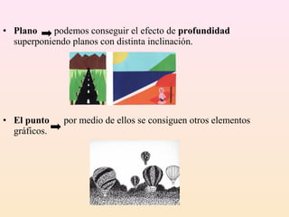• Plano     podemos conseguir el efecto de profundidad
  superponiendo planos con distinta inclinación.




• El punto    por medio de ellos se consiguen otros elementos
  gráficos.
 