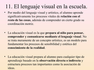 11. El lenguaje visual en la escuela.
• Por medio del lenguaje visual y artístico, el alumno aprende
  significativamente los procesos vitales de relación con el
  resto de las cosas, además de comprender en cierto grado su
  coordinación motriz.

• La educación visual es la que prepara al niño para pensar,
  comprender y comunicarse mediante el lenguaje visual. No
  se trata meramente de un concepto artístico, es un modelo para
  fundamentar los procesos de sensibilidad y estética del
  conocimiento de la realidad.

• La educación visual prepara al alumno para cualquier tipo de
  aprendizaje basado en la observación directa o indirecta y
  estructura procesos tan importantes como la asociación de
  ideas.
 
