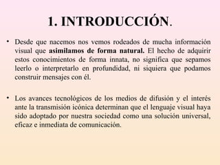 1. INTRODUCCIÓN.
• Desde que nacemos nos vemos rodeados de mucha información
  visual que asimilamos de forma natural. El hecho de adquirir
  estos conocimientos de forma innata, no significa que sepamos
  leerlo o interpretarlo en profundidad, ni siquiera que podamos
  construir mensajes con él.

• Los avances tecnológicos de los medios de difusión y el interés
  ante la transmisión icónica determinan que el lenguaje visual haya
  sido adoptado por nuestra sociedad como una solución universal,
  eficaz e inmediata de comunicación.
 