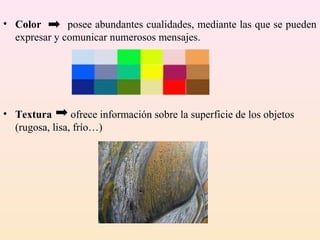 • Color       posee abundantes cualidades, mediante las que se pueden
  expresar y comunicar numerosos mensajes.




• Textura       ofrece información sobre la superficie de los objetos
  (rugosa, lisa, frío…)
 
