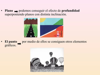 • Plano     podemos conseguir el efecto de profundidad
  superponiendo planos con distinta inclinación.




• El punto    por medio de ellos se consiguen otros elementos
  gráficos.
 
